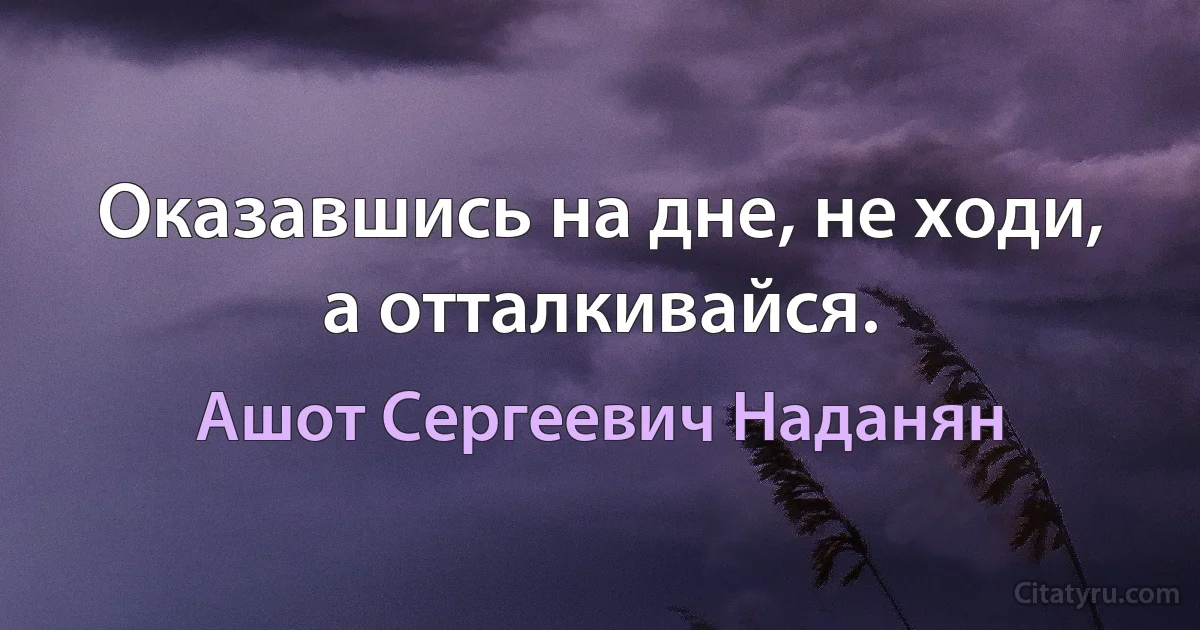 Оказавшись на дне, не ходи, а отталкивайся. (Ашот Сергеевич Наданян)