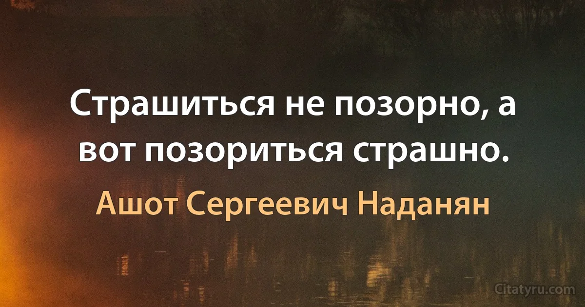 Страшиться не позорно, а вот позориться страшно. (Ашот Сергеевич Наданян)