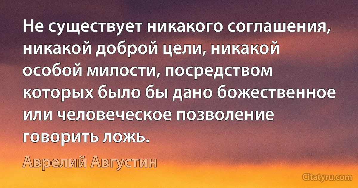 Не существует никакого соглашения, никакой доброй цели, никакой особой милости, посредством которых было бы дано божественное или человеческое позволение говорить ложь. (Аврелий Августин)