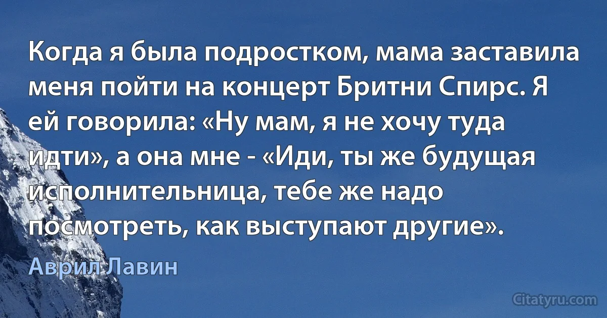 Когда я была подростком, мама заставила меня пойти на концерт Бритни Спирс. Я ей говорила: «Ну мам, я не хочу туда идти», а она мне - «Иди, ты же будущая исполнительница, тебе же надо посмотреть, как выступают другие». (Аврил Лавин)