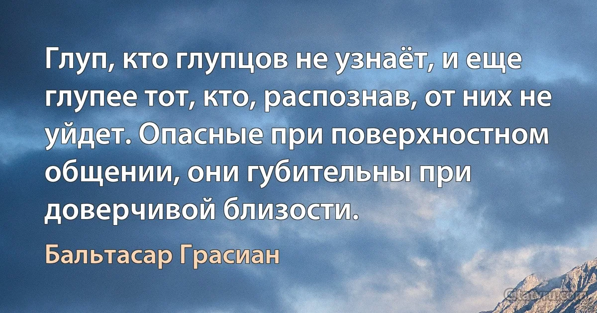 Глуп, кто глупцов не узнаёт, и еще глупее тот, кто, распознав, от них не уйдет. Опасные при поверхностном общении, они губительны при доверчивой близости. (Бальтасар Грасиан)