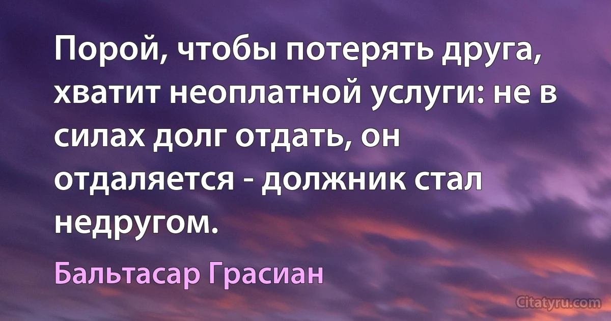 Порой, чтобы потерять друга, хватит неоплатной услуги: не в силах долг отдать, он отдаляется - должник стал недругом. (Бальтасар Грасиан)