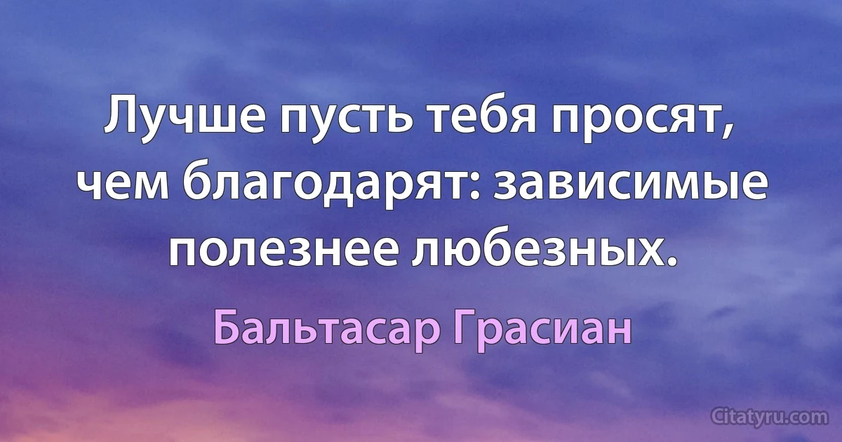 Лучше пусть тебя просят, чем благодарят: зависимые полезнее любезных. (Бальтасар Грасиан)