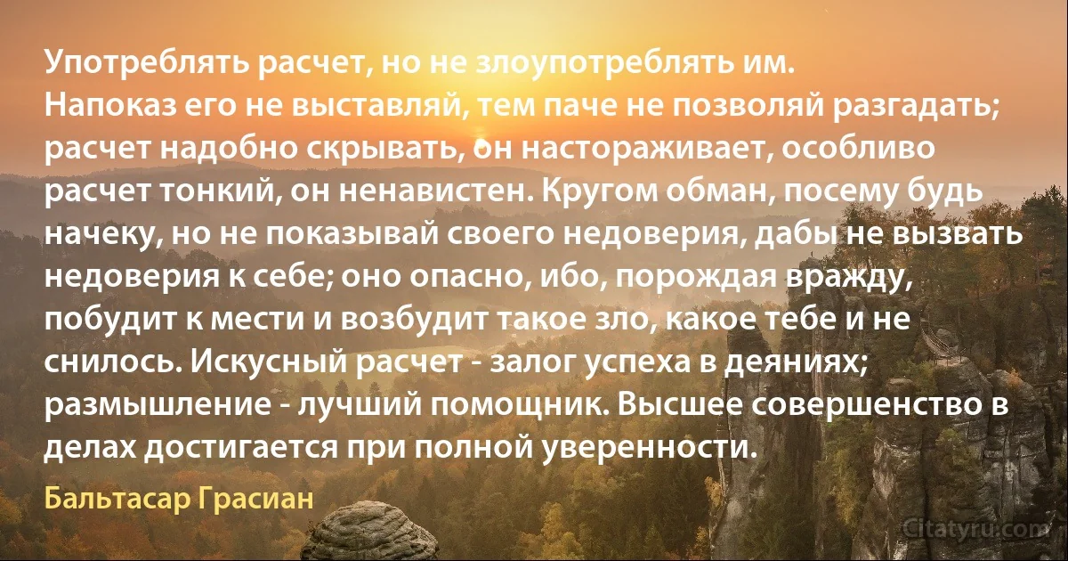 Употреблять расчет, но не злоупотреблять им.
Напоказ его не выставляй, тем паче не позволяй разгадать; расчет надобно скрывать, он настораживает, особливо расчет тонкий, он ненавистен. Кругом обман, посему будь начеку, но не показывай своего недоверия, дабы не вызвать недоверия к себе; оно опасно, ибо, порождая вражду, побудит к мести и возбудит такое зло, какое тебе и не снилось. Искусный расчет - залог успеха в деяниях; размышление - лучший помощник. Высшее совершенство в делах достигается при полной уверенности. (Бальтасар Грасиан)