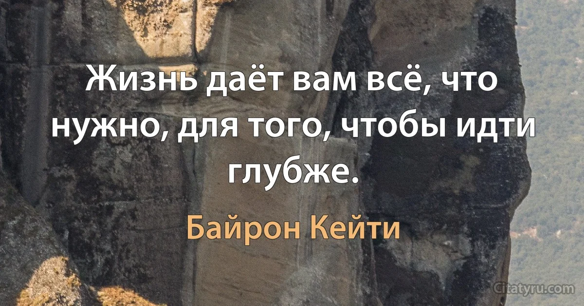 Жизнь даёт вам всё, что нужно, для того, чтобы идти глубже. (Байрон Кейти)