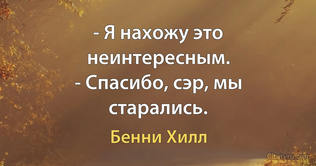 - Я нахожу это неинтересным.
- Спасибо, сэр, мы старались. (Бенни Хилл)