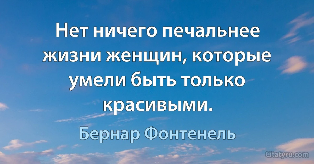 Нет ничего печальнее жизни женщин, которые умели быть только красивыми. (Бернар Фонтенель)