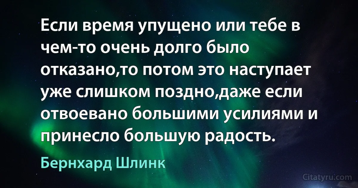 Если время упущено или тебе в чем-то очень долго было отказано,то потом это наступает уже слишком поздно,даже если отвоевано большими усилиями и принесло большую радость. (Бернхард Шлинк)