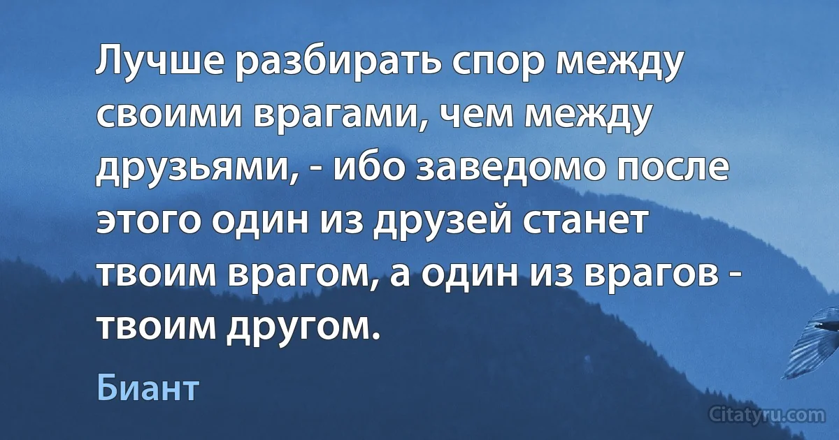 Лучше разбирать спор между своими врагами, чем между друзьями, - ибо заведомо после этого один из друзей станет твоим врагом, а один из врагов - твоим другом. (Биант)