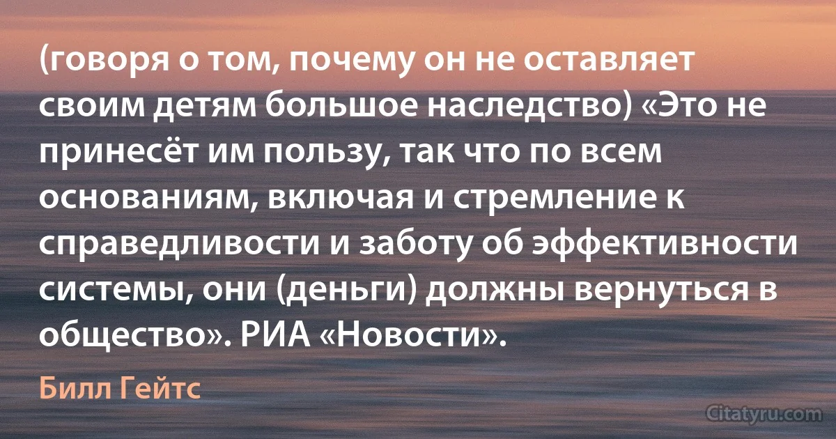 (говоря о том, почему он не оставляет своим детям большое наследство) «Это не принесёт им пользу, так что по всем основаниям, включая и стремление к справедливости и заботу об эффективности системы, они (деньги) должны вернуться в общество». РИА «Новости». (Билл Гейтс)