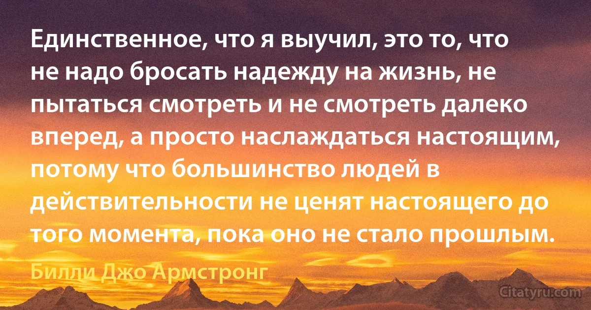 Единственное, что я выучил, это то, что не надо бросать надежду на жизнь, не пытаться смотреть и не смотреть далеко вперед, а просто наслаждаться настоящим, потому что большинство людей в действительности не ценят настоящего до того момента, пока оно не стало прошлым. (Билли Джо Армстронг)