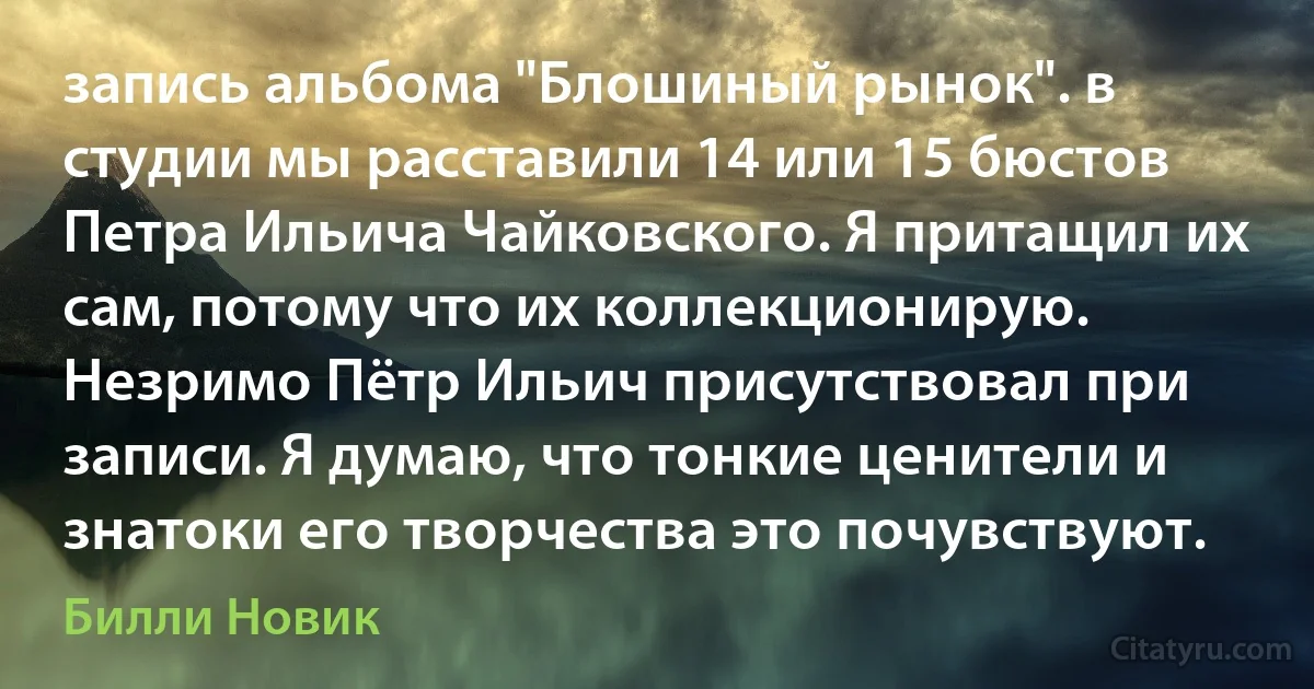 запись альбома "Блошиный рынок". в студии мы расставили 14 или 15 бюстов Петра Ильича Чайковского. Я притащил их сам, потому что их коллекционирую. Незримо Пётр Ильич присутствовал при записи. Я думаю, что тонкие ценители и знатоки его творчества это почувствуют. (Билли Новик)