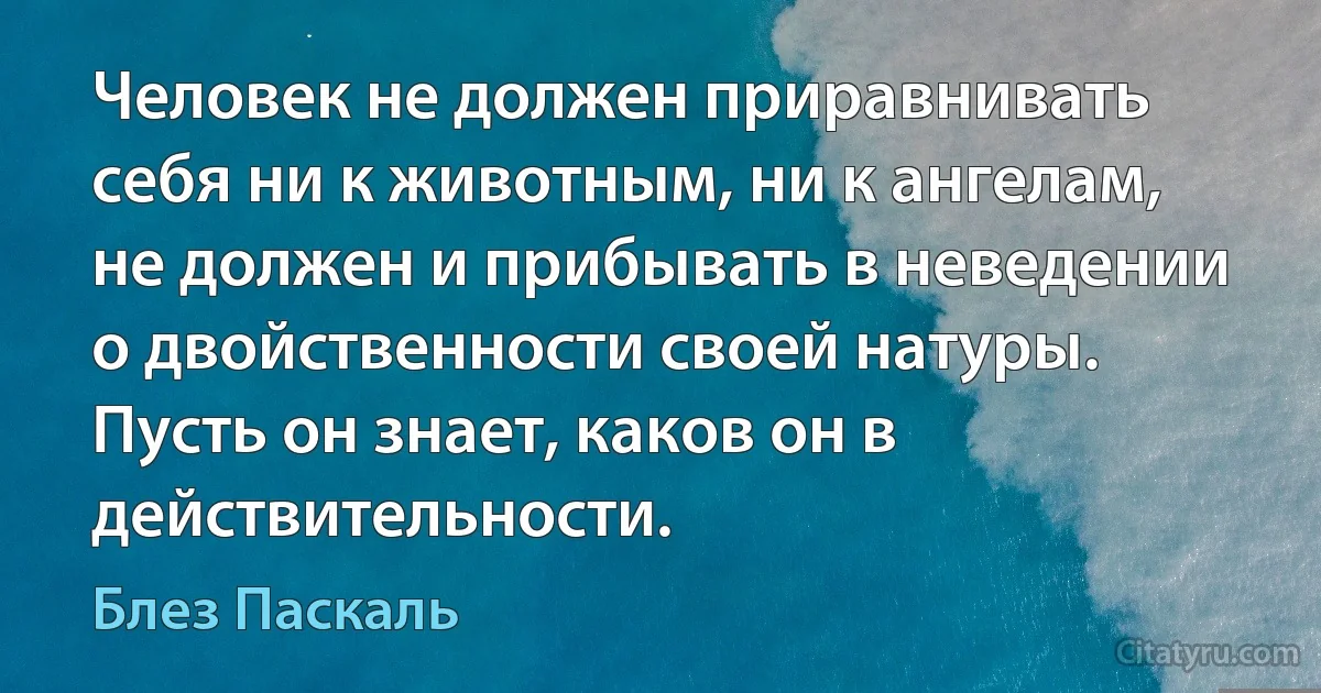 Человек не должен приравнивать себя ни к животным, ни к ангелам, не должен и прибывать в неведении о двойственности своей натуры. Пусть он знает, каков он в действительности. (Блез Паскаль)