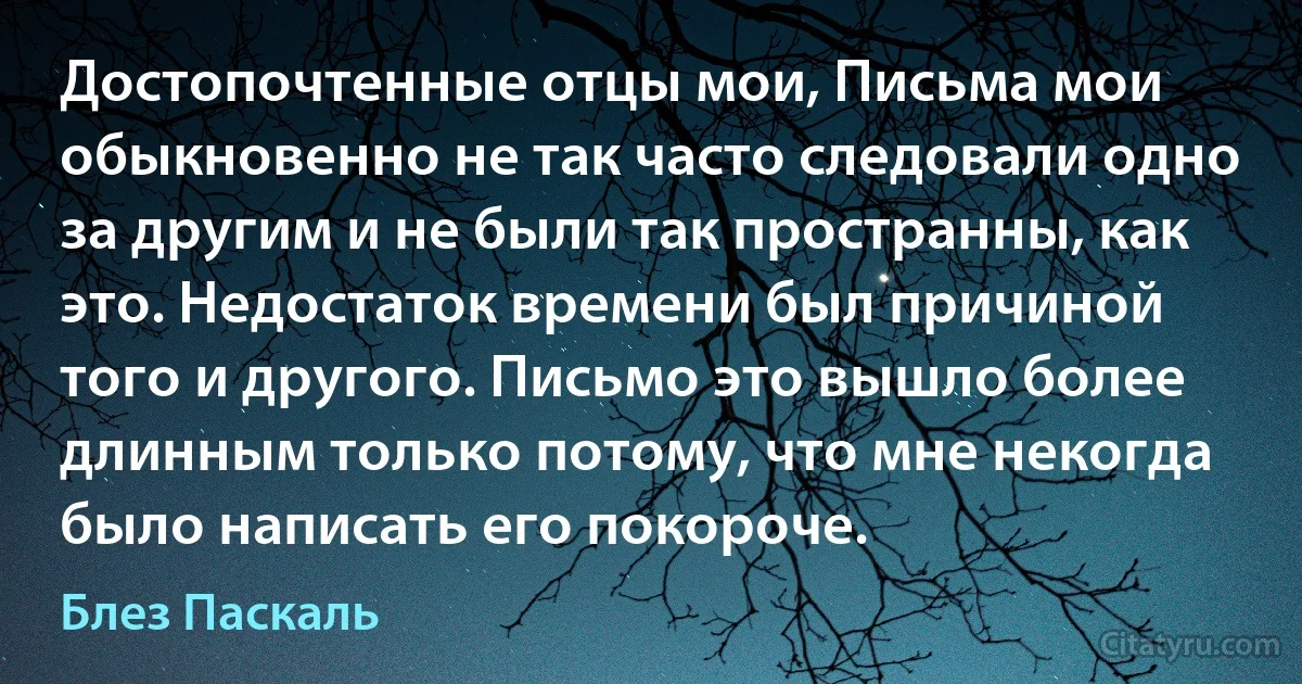 Достопочтенные отцы мои, Письма мои обыкновенно не так часто следовали одно за другим и не были так пространны, как это. Недостаток времени был причиной того и другого. Письмо это вышло более длинным только потому, что мне некогда было написать его покороче. (Блез Паскаль)