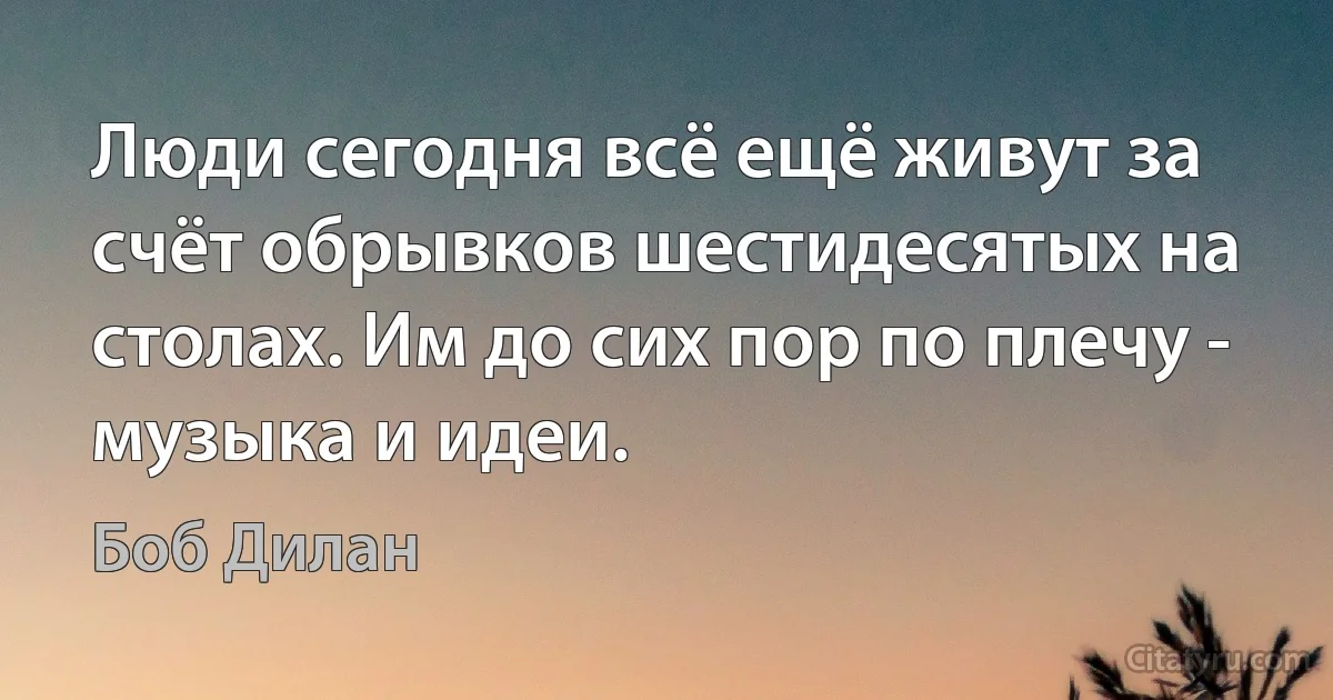 Люди сегодня всё ещё живут за счёт обрывков шестидесятых на столах. Им до сих пор по плечу - музыка и идеи. (Боб Дилан)