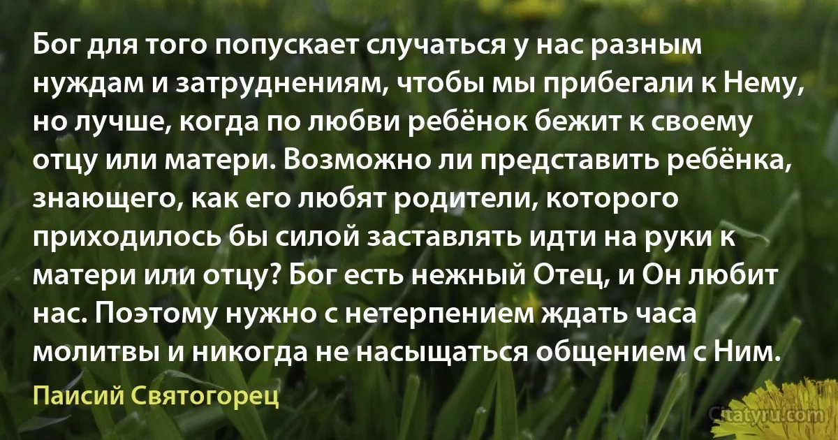 Бог для того попускает случаться у нас разным нуждам и затруднениям, чтобы мы прибегали к Нему, но лучше, когда по любви ребёнок бежит к своему отцу или матери. Возможно ли представить ребёнка, знающего, как его любят родители, которого приходилось бы силой заставлять идти на руки к матери или отцу? Бог есть нежный Отец, и Он любит нас. Поэтому нужно с нетерпением ждать часа молитвы и никогда не насыщаться общением с Ним. (Паисий Святогорец)