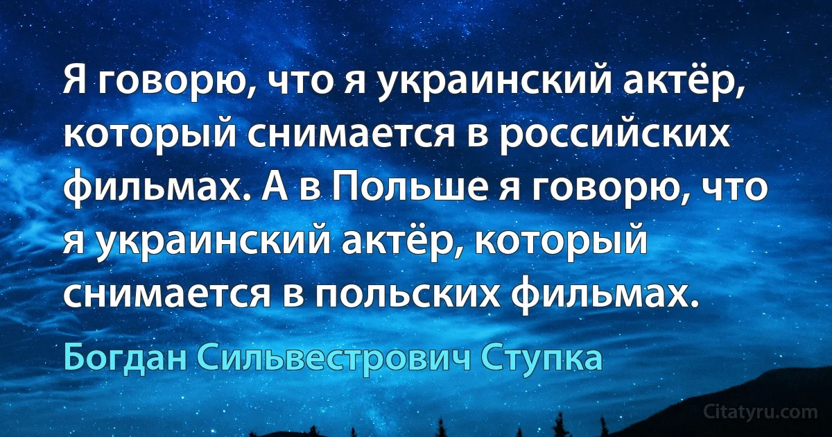 Я говорю, что я украинский актёр, который снимается в российских фильмах. А в Польше я говорю, что я украинский актёр, который снимается в польских фильмах. (Богдан Сильвестрович Ступка)