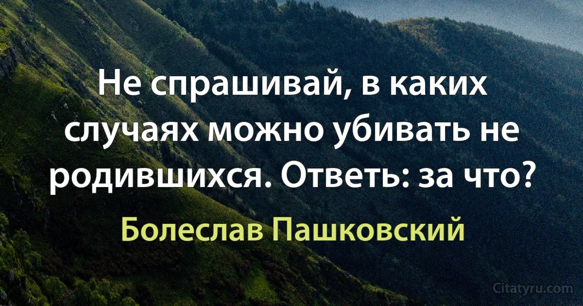 Не спрашивай, в каких случаях можно убивать не родившихся. Ответь: за что? (Болеслав Пашковский)