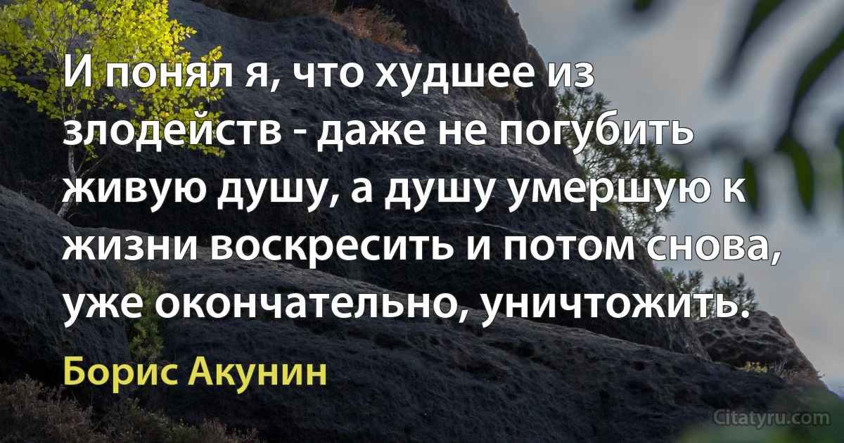 И понял я, что худшее из злодейств - даже не погубить
живую душу, а душу умершую к жизни воскресить и потом снова, уже окончательно, уничтожить. (Борис Акунин)