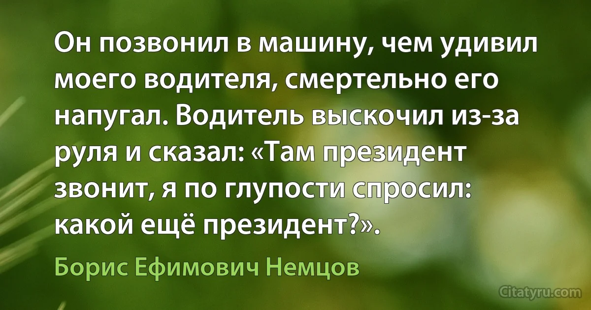 Он позвонил в машину, чем удивил моего водителя, смертельно его напугал. Водитель выскочил из-за руля и сказал: «Там президент звонит, я по глупости спросил: какой ещё президент?». (Борис Ефимович Немцов)