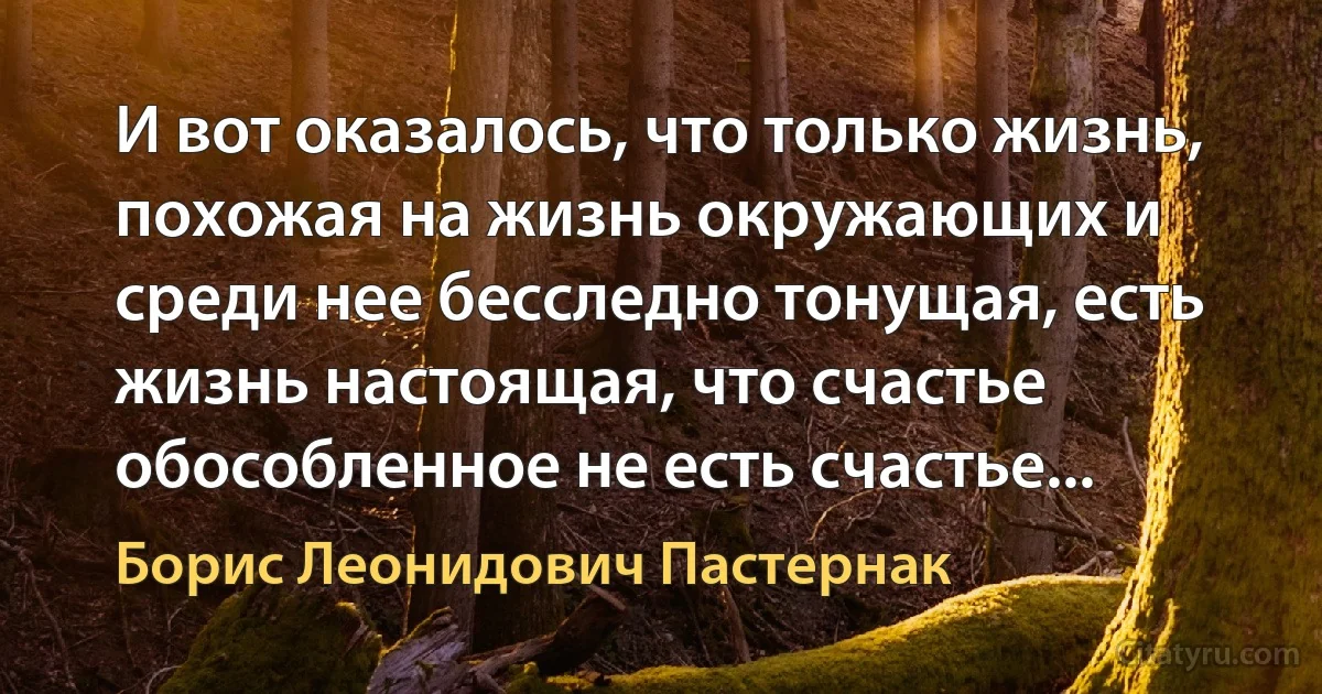 И вот оказалось, что только жизнь, похожая на жизнь окружающих и среди нее бесследно тонущая, есть жизнь настоящая, что счастье обособленное не есть счастье... (Борис Леонидович Пастернак)