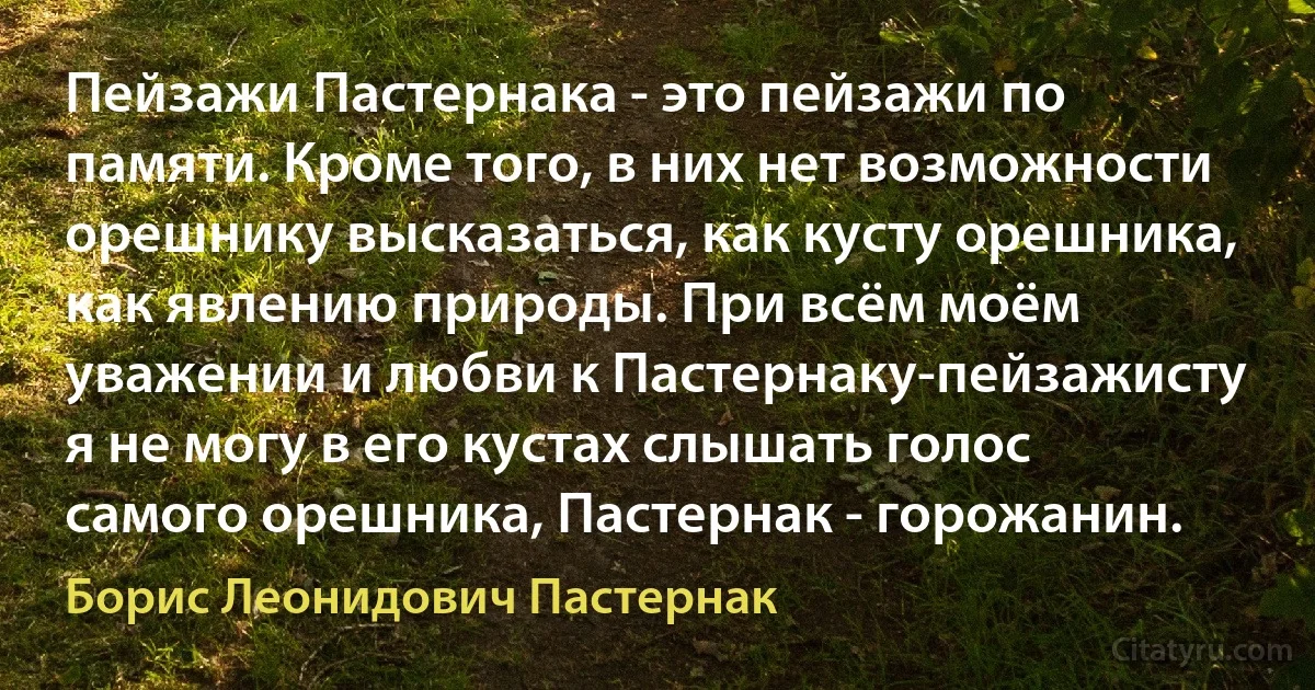 Пейзажи Пастернака - это пейзажи по памяти. Кроме того, в них нет возможности орешнику высказаться, как кусту орешника, как явлению природы. При всём моём уважении и любви к Пастернаку-пейзажисту я не могу в его кустах слышать голос самого орешника, Пастернак - горожанин. (Борис Леонидович Пастернак)