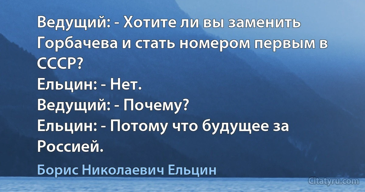 Ведущий: - Хотите ли вы заменить Горбачева и стать номером первым в СССР?
Ельцин: - Нет.
Ведущий: - Почему?
Ельцин: - Потому что будущее за Россией. (Борис Николаевич Ельцин)