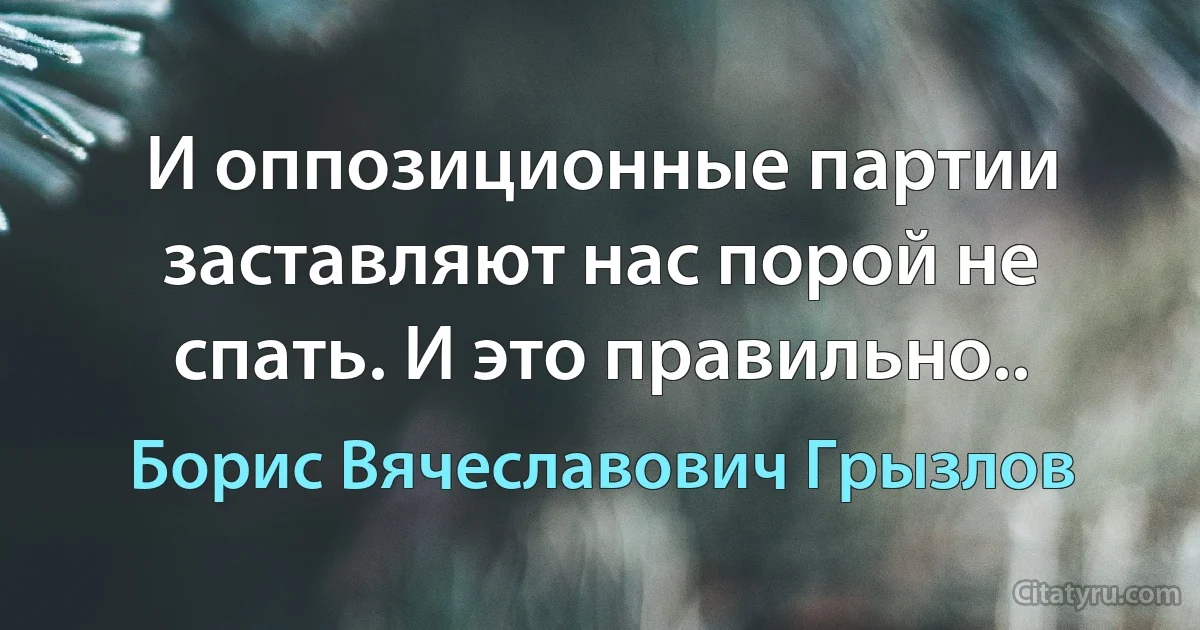 И оппозиционные партии заставляют нас порой не спать. И это правильно.. (Борис Вячеславович Грызлов)