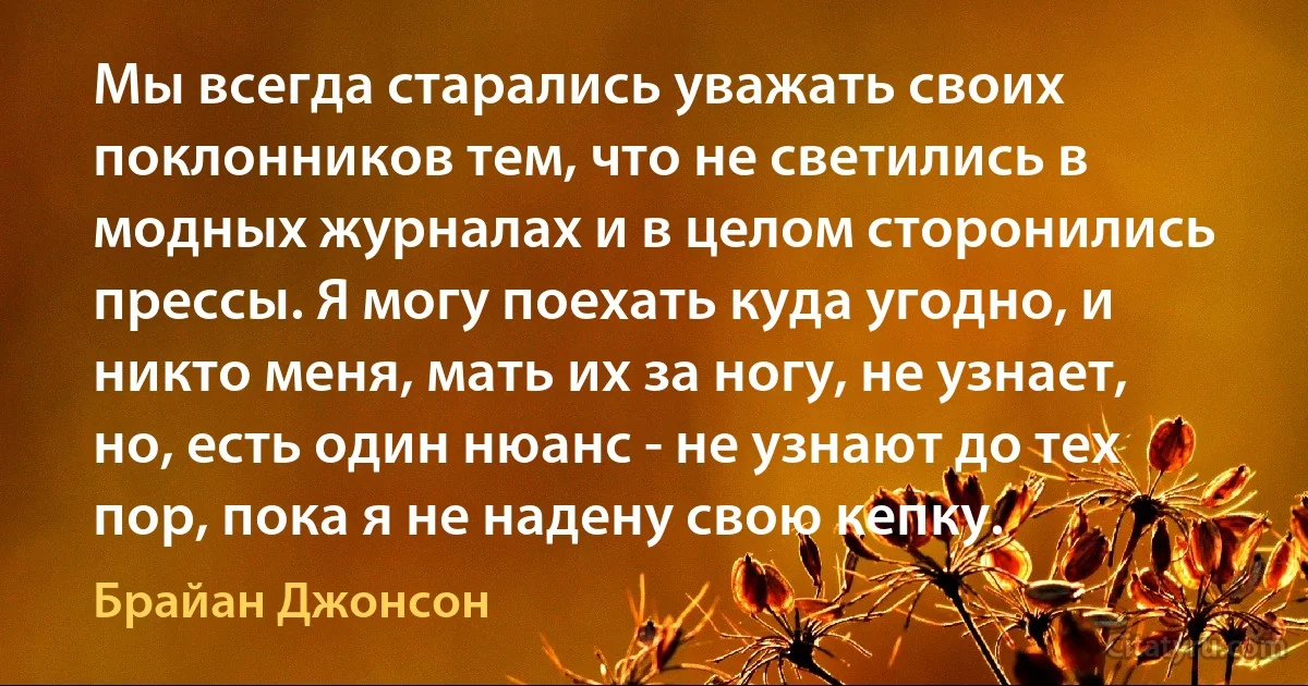 Мы всегда старались уважать своих поклонников тем, что не светились в модных журналах и в целом сторонились прессы. Я могу поехать куда угодно, и никто меня, мать их за ногу, не узнает, но, есть один нюанс - не узнают до тех пор, пока я не надену свою кепку. (Брайан Джонсон)