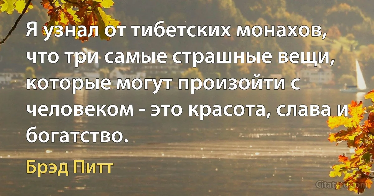 Я узнал от тибетских монахов, что три самые страшные вещи, которые могут произойти с человеком - это красота, слава и богатство. (Брэд Питт)