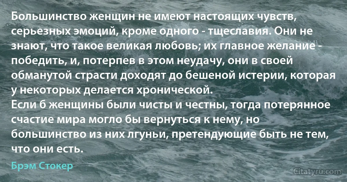 Большинство женщин не имеют настоящих чувств, серьезных эмоций, кроме одного - тщеславия. Они не знают, что такое великая любовь; их главное желание - победить, и, потерпев в этом неудачу, они в своей обманутой страсти доходят до бешеной истерии, которая у некоторых делается хронической.
Если б женщины были чисты и честны, тогда потерянное счастие мира могло бы вернуться к нему, но большинство из них лгуньи, претендующие быть не тем, что они есть. (Брэм Стокер)