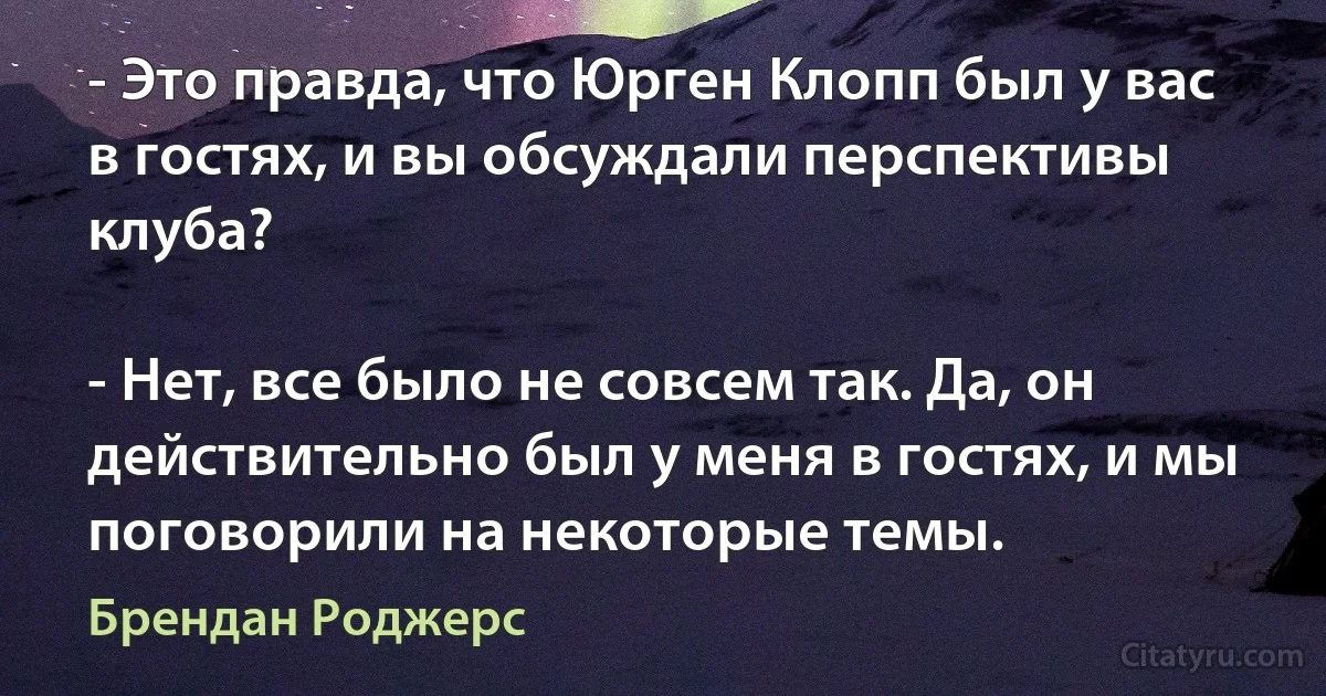 - Это правда, что Юрген Клопп был у вас в гостях, и вы обсуждали перспективы клуба?

- Нет, все было не совсем так. Да, он действительно был у меня в гостях, и мы поговорили на некоторые темы. (Брендан Роджерс)