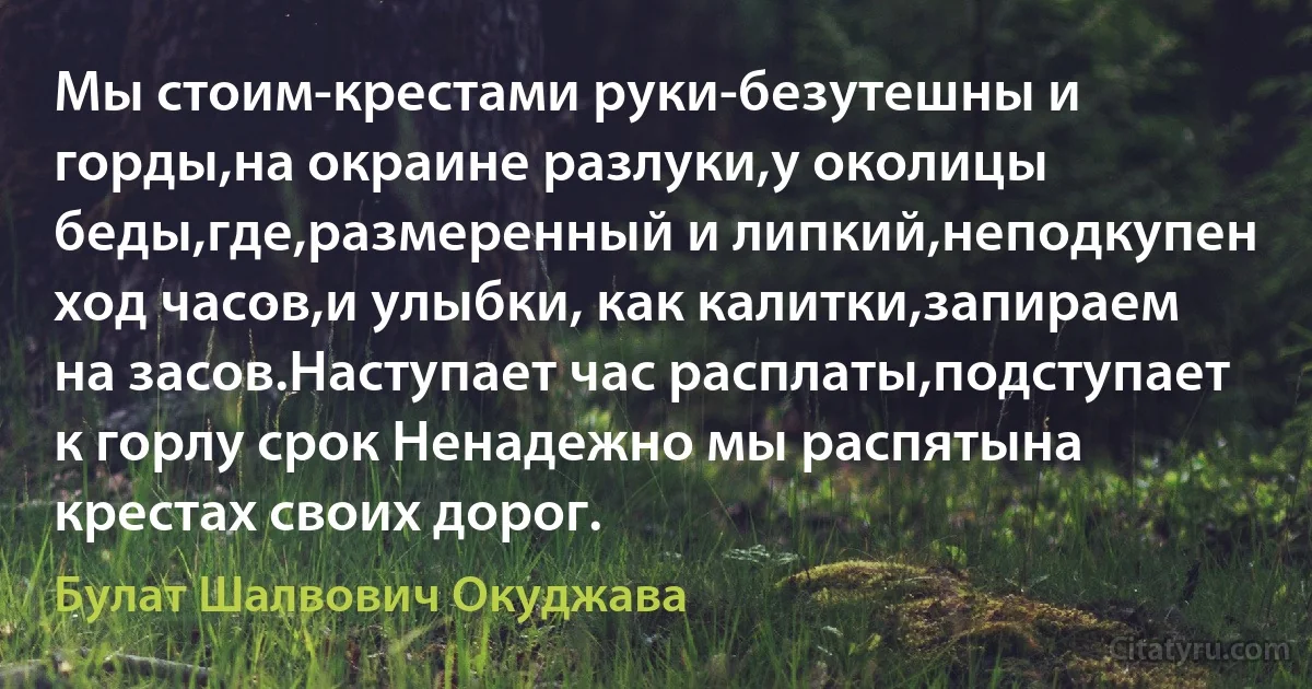 Мы стоим-крестами руки-безутешны и горды,на окраине разлуки,у околицы беды,где,размеренный и липкий,неподкупен ход часов,и улыбки, как калитки,запираем на засов.Наступает час расплаты,подступает к горлу срок Ненадежно мы распятына крестах своих дорог. (Булат Шалвович Окуджава)