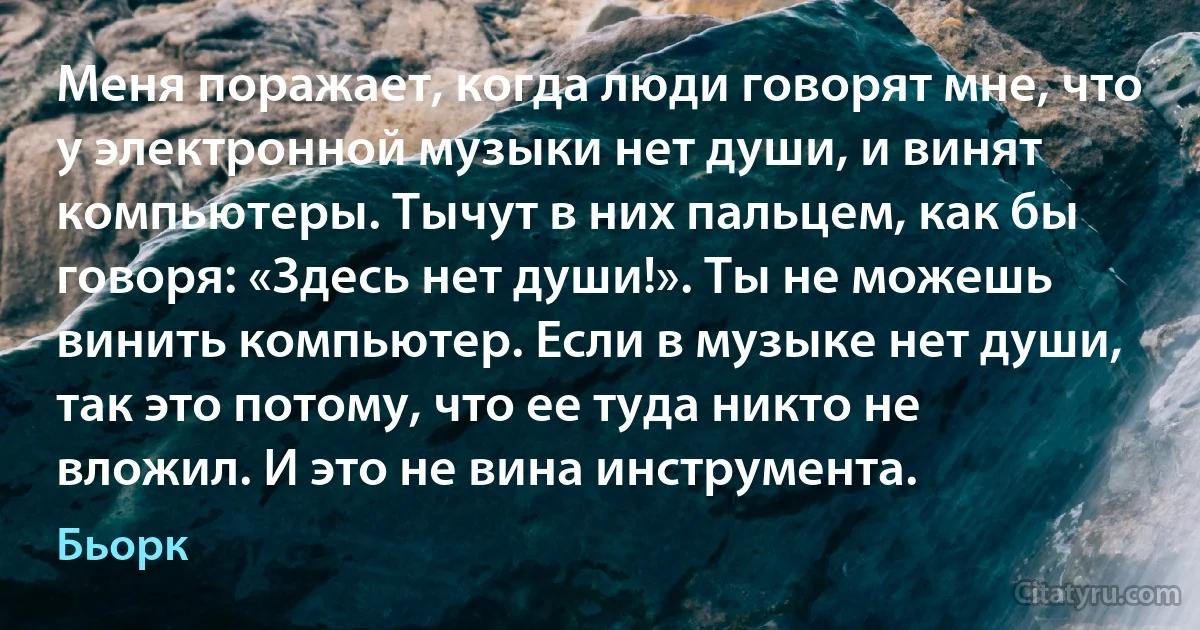 Меня поражает, когда люди говорят мне, что у электронной музыки нет души, и винят компьютеры. Тычут в них пальцем, как бы говоря: «Здесь нет души!». Ты не можешь винить компьютер. Если в музыке нет души, так это потому, что ее туда никто не вложил. И это не вина инструмента. (Бьорк)