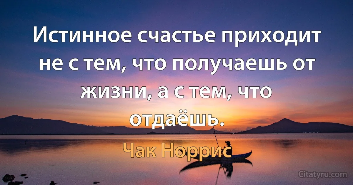 Истинное счастье приходит не с тем, что получаешь от жизни, а с тем, что отдаёшь. (Чак Норрис)