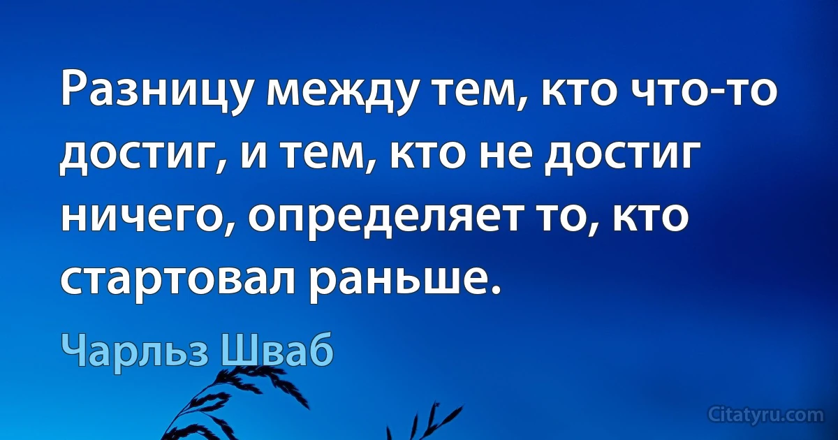 Разницу между тем, кто что-то достиг, и тем, кто не достиг ничего, определяет то, кто стартовал раньше. (Чарльз Шваб)