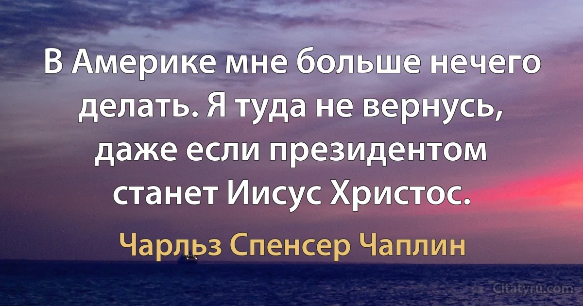 В Америке мне больше нечего делать. Я туда не вернусь, даже если президентом станет Иисус Христос. (Чарльз Спенсер Чаплин)