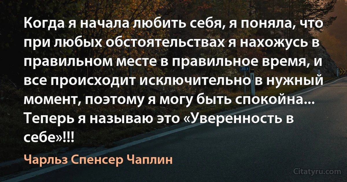 Когда я начала любить себя, я поняла, что при любых обстоятельствах я нахожусь в правильном месте в правильное время, и все происходит исключительно в нужный момент, поэтому я могу быть спокойна... Теперь я называю это «Уверенность в себе»!!! (Чарльз Спенсер Чаплин)