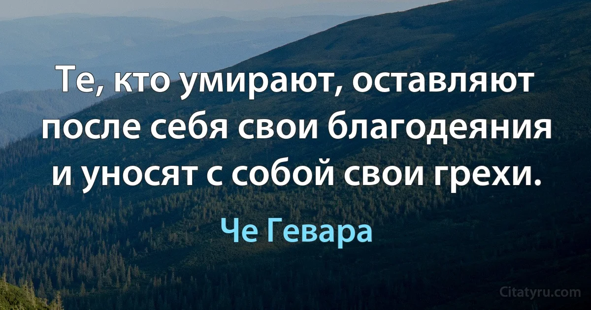 Те, кто умирают, оставляют после себя свои благодеяния и уносят с собой свои грехи. (Че Гевара)