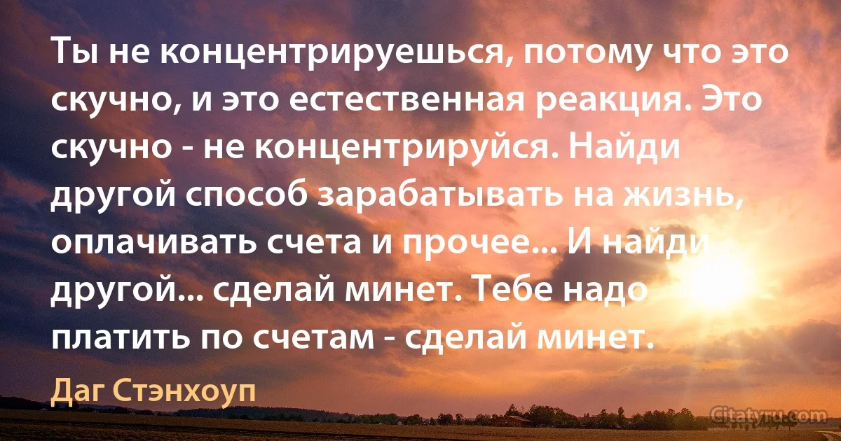 Ты не концентрируешься, потому что это скучно, и это естественная реакция. Это скучно - не концентрируйся. Найди другой способ зарабатывать на жизнь, оплачивать счета и прочее... И найди другой... сделай минет. Тебе надо платить по счетам - сделай минет. (Даг Стэнхоуп)