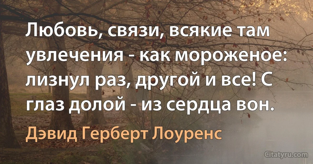 Любовь, связи, всякие там увлечения - как мороженое: лизнул раз, другой и все! С глаз долой - из сердца вон. (Дэвид Герберт Лоуренс)