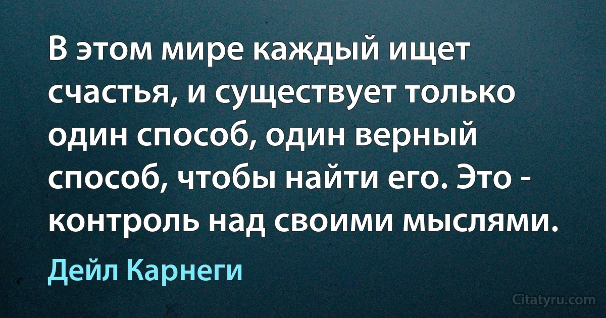 В этом мире каждый ищет счастья, и существует только один способ, один верный способ, чтобы найти его. Это - контроль над своими мыслями. (Дейл Карнеги)