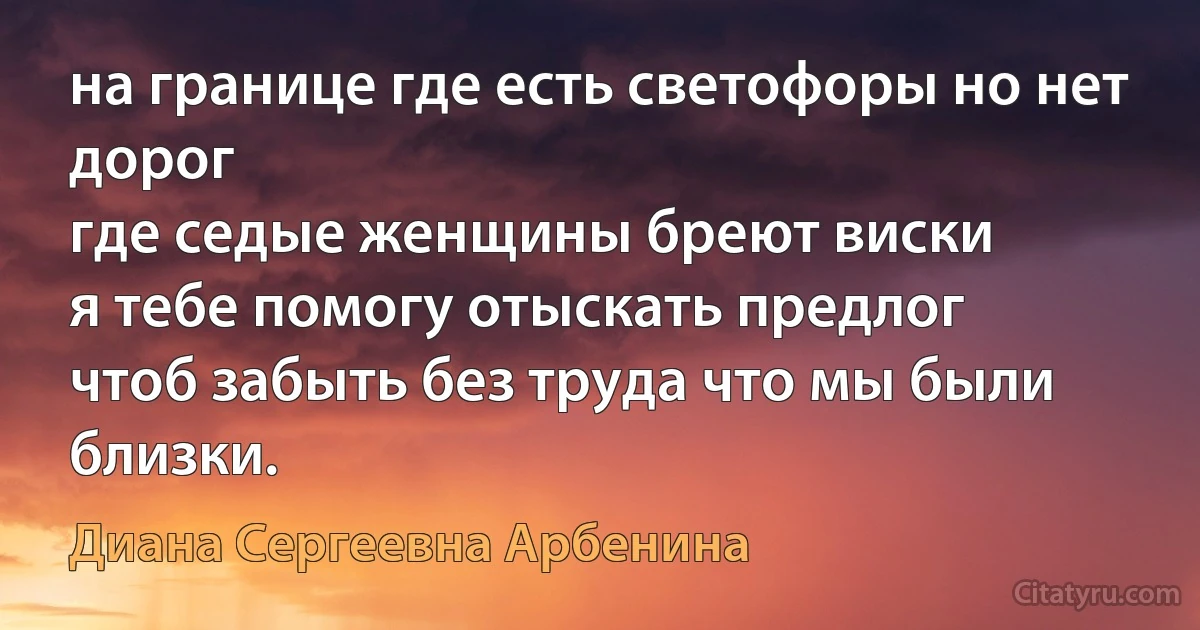 на границе где есть светофоры но нет дорог
где седые женщины бреют виски
я тебе помогу отыскать предлог
чтоб забыть без труда что мы были близки. (Диана Сергеевна Арбенина)