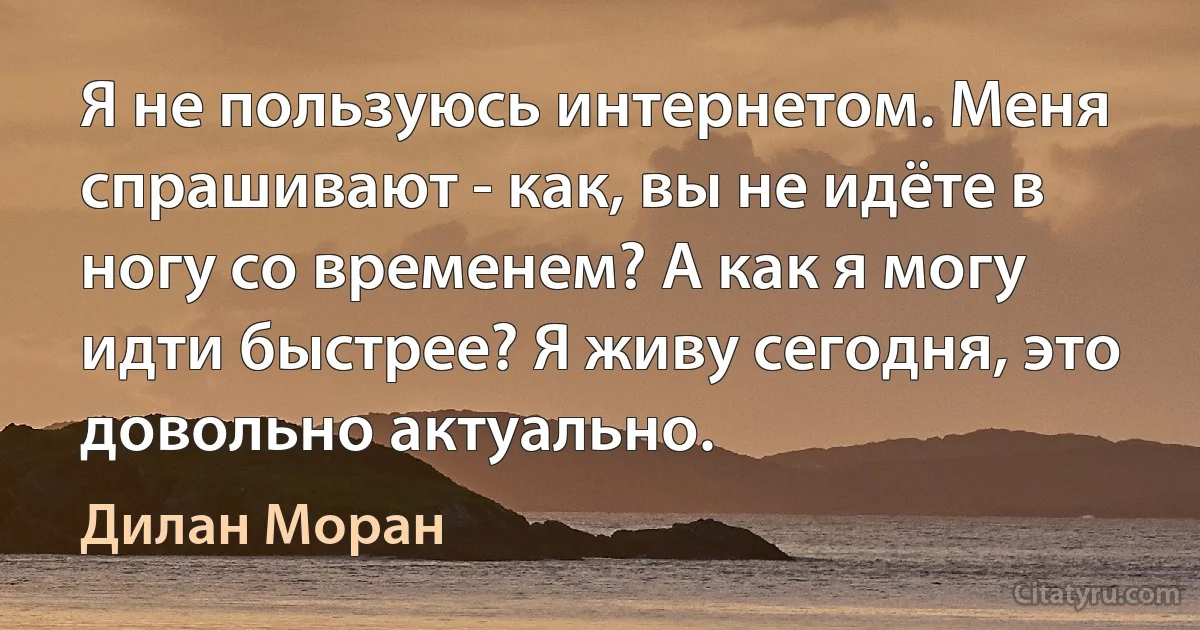 Я не пользуюсь интернетом. Меня спрашивают - как, вы не идёте в ногу со временем? А как я могу идти быстрее? Я живу сегодня, это довольно актуально. (Дилан Моран)