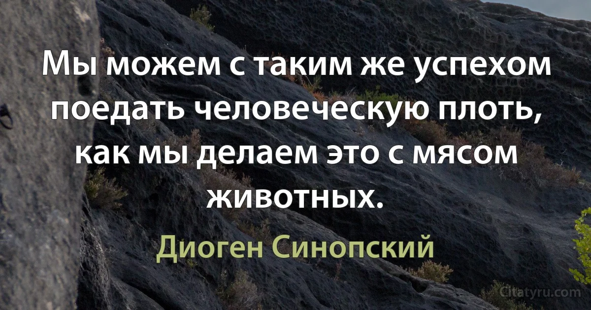 Мы можем с таким же успехом поедать человеческую плоть, как мы делаем это с мясом животных. (Диоген Синопский)