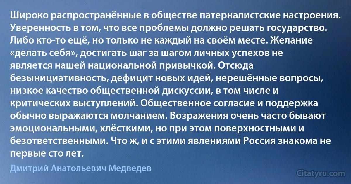 Широко распространённые в обществе патерналистские настроения. Уверенность в том, что все проблемы должно решать государство. Либо кто-то ещё, но только не каждый на своём месте. Желание «делать себя», достигать шаг за шагом личных успехов не является нашей национальной привычкой. Отсюда безынициативность, дефицит новых идей, нерешённые вопросы, низкое качество общественной дискуссии, в том числе и критических выступлений. Общественное согласие и поддержка обычно выражаются молчанием. Возражения очень часто бывают эмоциональными, хлёсткими, но при этом поверхностными и безответственными. Что ж, и с этими явлениями Россия знакома не первые сто лет. (Дмитрий Анатольевич Медведев)