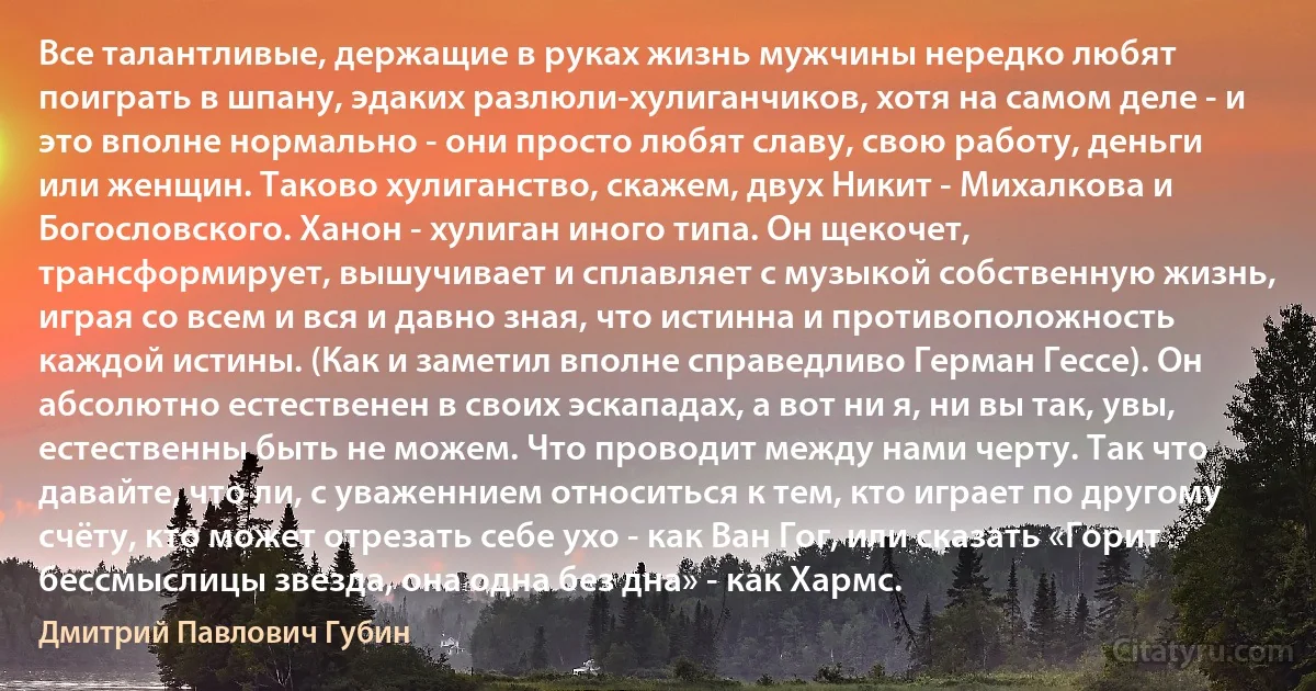 Все талантливые, держащие в руках жизнь мужчины нередко любят поиграть в шпану, эдаких разлюли-хулиганчиков, хотя на самом деле - и это вполне нормально - они просто любят славу, свою работу, деньги или женщин. Таково хулиганство, скажем, двух Никит - Михалкова и Богословского. Ханон - хулиган иного типа. Он щекочет, трансформирует, вышучивает и сплавляет с музыкой собственную жизнь, играя со всем и вся и давно зная, что истинна и противоположность каждой истины. (Как и заметил вполне справедливо Герман Гессе). Он абсолютно естественен в своих эскападах, а вот ни я, ни вы так, увы, естественны быть не можем. Что проводит между нами черту. Так что давайте, что ли, с уваженнием относиться к тем, кто играет по другому счёту, кто может отрезать себе ухо - как Ван Гог, или сказать «Горит бессмыслицы звезда, она одна без дна» - как Хармс. (Дмитрий Павлович Губин)