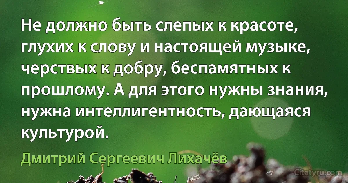 Не должно быть слепых к красоте, глухих к слову и настоящей музыке, черствых к добру, беспамятных к прошлому. А для этого нужны знания, нужна интеллигентность, дающаяся культурой. (Дмитрий Сергеевич Лихачёв)