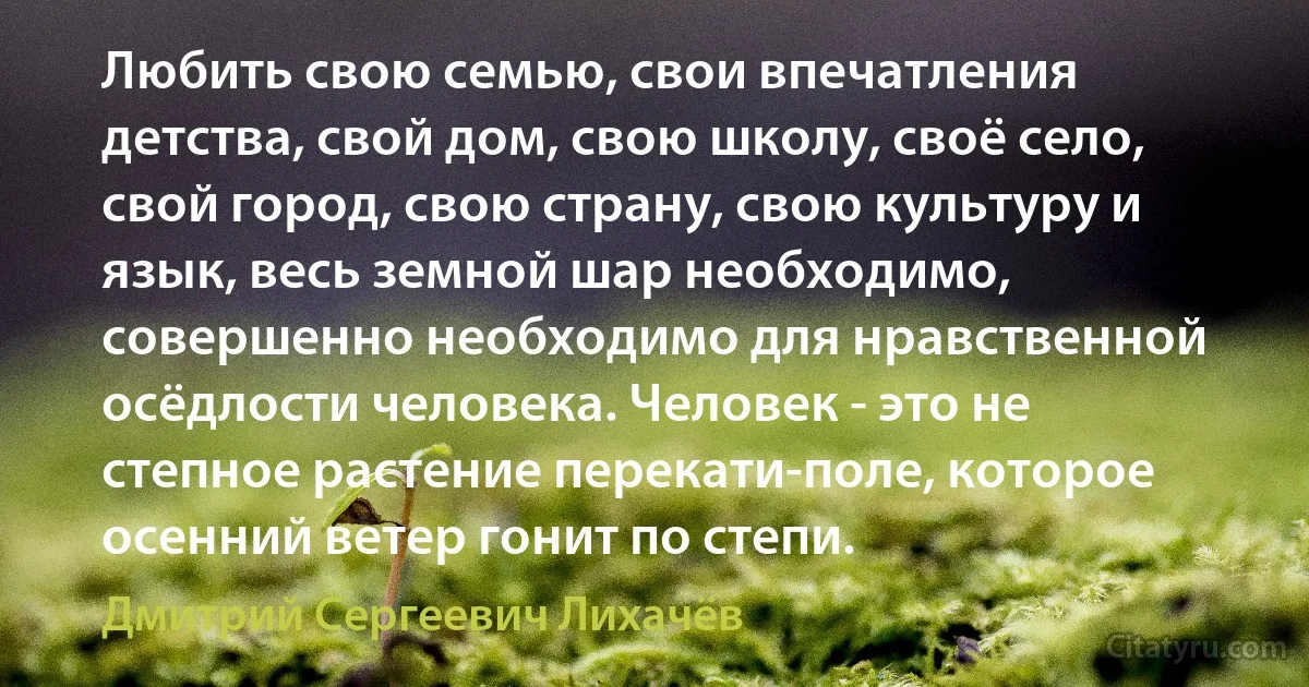 Любить свою семью, свои впечатления детства, свой дом, свою школу, своё село, свой город, свою страну, свою культуру и язык, весь земной шар необходимо, совершенно необходимо для нравственной осёдлости человека. Человек - это не степное растение перекати-поле, которое осенний ветер гонит по степи. (Дмитрий Сергеевич Лихачёв)