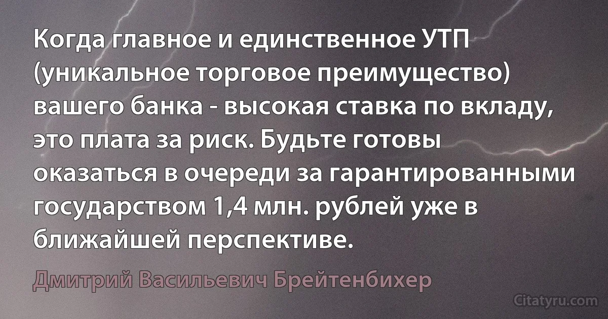 Когда главное и единственное УТП (уникальное торговое преимущество) вашего банка - высокая ставка по вкладу, это плата за риск. Будьте готовы оказаться в очереди за гарантированными государством 1,4 млн. рублей уже в ближайшей перспективе. (Дмитрий Васильевич Брейтенбихер)